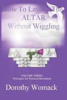 How To Lay on the ALTAR Without Wiggling:VOLUME THREE: Principles for Practical Revelation