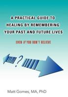 A Practical Guide to Healing by Remembering Your Past and Future Lives: Even If You Don't Believe