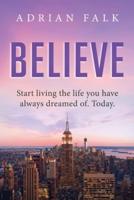 Believe: Start Living The Life You Have Always Dreamed Of. Today.