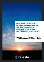 Use and Abuse; Or, Right and Wrong, in the Relations to Labour, of Capital, Machinery, and Land