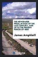 The Newspaper Press, in Part of the Last Century, and Up to the Present Period of 1860