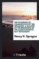 The Founding of Charlestown by the Spragues, a Glimpse of the Beginning of the Massachusetts Bay Settlement