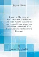Report by Mr. James M. Sinclair on the Hog-Raising and Pork-Packing Industry in the United States, and on the Live Stock and Frozen Meat Exportation of the Argentine Republic (Classic Reprint)