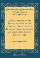 Annual Report of the Public Schools of the City and County of San Francisco, for the School and Fiscal Year Ending June 30, 1897 (Classic Reprint)