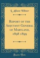 Report of the Adjutant General of Maryland, 1898 1899 (Classic Reprint)