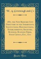 1887, the New Bedford City Directory of the Inhabitants, Institutions, Manufacturing, Establishments, Societies, Business, Business Firms, State Census, Etc., Etc (Classic Reprint)