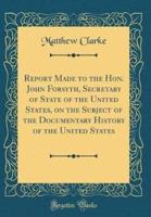 Report Made to the Hon. John Forsyth, Secretary of State of the United States, on the Subject of the Documentary History of the United States (Classic Reprint)