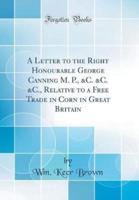 A Letter to the Right Honourable George Canning M. P., &C. &C. &C., Relative to a Free Trade in Corn in Great Britain (Classic Reprint)