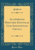 Alciphronis Rhetoris Epistolae Cum Adnotatione Critica (Classic Reprint)