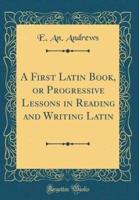A First Latin Book, or Progressive Lessons in Reading and Writing Latin (Classic Reprint)