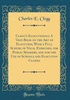 Clegg's Elocutionist; A Text-Book on the Art of Elocution, With a Full Scheme of Vocal Exercises, for Public Speakers, and for the Use of Schools and Elocution Classes (Classic Reprint)