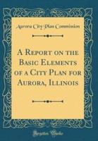 A Report on the Basic Elements of a City Plan for Aurora, Illinois (Classic Reprint)