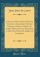 Carta Del Doctor Juan Paez De Castro Al Secretario Matheo Vazquez, Sobre El Precio De Libros Manuscritos; Memorial Al Rey Don Felipe II, Sobre Las Librerias (Classic Reprint)