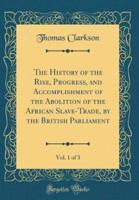 The History of the Rise, Progress, and Accomplishment of the Abolition of the African Slave-Trade, by the British Parliament, Vol. 1 of 3 (Classic Reprint)