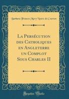 La Persï¿½cution Des Catholiques En Angleterre Un Complot Sous Charles II (Classic Reprint)