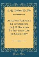 Almanach Agricole Et Commercial De J. B. Rolland Et Fils Pour L'An De Grace 1867 (Classic Reprint)