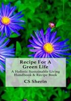 Recipe For A Green Life: A Holistic Sustainable Living Handbook & Recipe Book