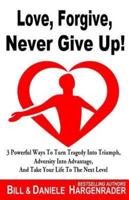 Love, Forgive, Never Give Up!: 3 Powerful Ways To Turn Tragedy Into Triumph, Adversity Into Advantage, And Take Your Life To The Next Level