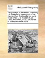 Two journeys to Jerusalem, containing I. A strange and true account of the travels of two English pilgrims some years since, ... to Jerusalem, Gr. Cairo, Alexandria, &c. II. The travels of 14 Englishmen in 1669.