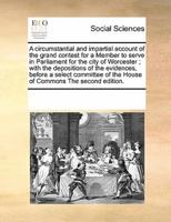 A circumstantial and impartial account of the grand contest for a Member to serve in Parliament for the city of Worcester ; with the depositions of the evidences, before a select committee of the House of Commons The second edition.