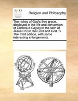 The riches of God's free grace, displayed in the life and conversion of Cornelius Cayley,to the faith of Jesus Christ, his Lord and God. B The third edition, with some interesting enlargements.