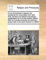 A true churchman's reasons for repealing the Corporation and Test-Acts, as they now stand a necessary qualification for civil and military offices With an humble proposal for making a proper test in the room thereof In a letter