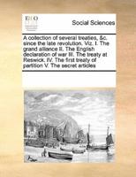 A collection of several treaties, &c. since the late revolution. Viz. I. The grand alliance II. The English declaration of war III. The treaty at Reswick. IV. The first treaty of partition V. The secret articles