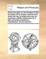 Some thoughts on the duration of the torments of the wicked, and the time when the day of judgement may be expected: chiefly occasioned by a late pamphlet published in Charlestown South-Carolina