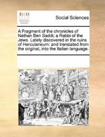 A Fragment of the chronicles of Nathan Ben Saddi; a Rabbi of the Jews. Lately discovered in the ruins of Herculaneum: and translated from the original, into the Italian language.