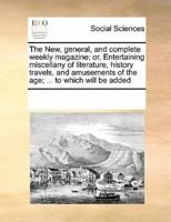 The New, general, and complete weekly magazine; or, Entertaining miscellany of literature, history travels, and amusements of the age; ... to which will be added