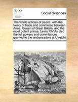 The whole articles of peace: with the treaty of trade and commerce between  Anne,  Queen of Great Britain,  and the most potent prince, Lewis XIV  As also the full powers and commissions granted to the ambassadors at Utretcht