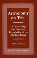 Astronomy on Trial: A Devastating and Complete Repudiation of the Big Bang Fiasco