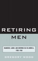 Retiring Men: Manhood, Labor, and Growing Old in America, 1900-1960