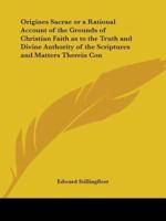Origines Sacrae or a Rational Account of the Grounds of Christian Faith as to the Truth and Divine Authority of the Scriptures and Matters Therein Con