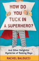 How Do You Tuck in a Superhero? And Other Delightful Mysteries of Raising Boys