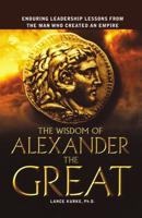 The Wisdom of Alexander the Great: Enduring Leadership Lessons from the Man Who Created an Empire
