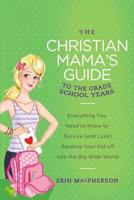 The Christian Mama's Guide to the Grade School Years: Everything You Need to Know to Survive (and Love) Sending Your Kid Off Into the Big, Wide World