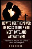How to Use the Power of Jesus to Help You Meet, Date, and Attract Men: Bible Verses, Prayers, and Spiritual Advice for Dating Men