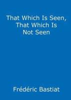 That Which Is Seen, That Which Is Not Seen: The Broken Window Fallacy, and Other Articles by Frederic Bastiat
