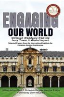 Engaging Our World: Christian Worldview from the Ivory Tower to Global Impact: Selected Papers from the 20th-Anniversary Conference of the International Institute for Christian Studies