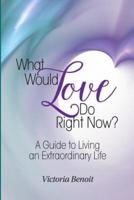 What Would Love Do Right Now?:: A Guide to Living an Extraordinary Life