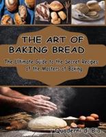 THE ART OF BAKING BREAD: The Ultimate Guide to the Secret Recipes of the Masters of Bread