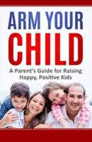 Arm Your Child: A Parent's Guide for Raising Happy, Positive Kids