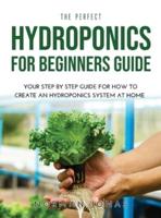 THE PERFECT HYDROPONICS FOR BEGINNERS GUIDE: YOUR STEP BY STEP GUIDE FOR HOW TO CREATE AN HYDROPONICS SYSTEM AT HOME