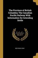 The Province of British Columbia; The Canadian Pacific Railway With Information for Intending Settle