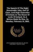 The Speech Of The Right Honourable John, Earl Of Clare, Lord High Chancellor Of Ireland, In The House Of Lords Of Ireland, On A Motion Made By Him, On Monday, February 10, 1800,