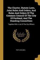 The Charter, Statute Laws, Joint Rules And Orders, And Rules And Orders Of The Common Council Of The City Of Portland, And The Standing Committees