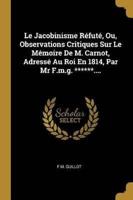Le Jacobinisme Réfuté, Ou, Observations Critiques Sur Le Mémoire De M. Carnot, Adressé Au Roi En 1814, Par Mr F.m.g. ******....