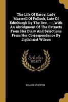 The Life Of Darcy, Lady Maxwell Of Pollock, Late Of Edinburgh By The Rev. ---, With An Abridgment Of The Extracts From Her Diary And Selections From Her Correspondence By J.gilchrist Wilson