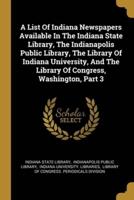 A List Of Indiana Newspapers Available In The Indiana State Library, The Indianapolis Public Library, The Library Of Indiana University, And The Library Of Congress, Washington, Part 3
